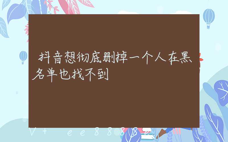 抖音想彻底删掉一个人在黑名单也找不到