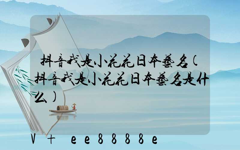 抖音我是小花花日本艺名(抖音我是小花花日本艺名是什么)