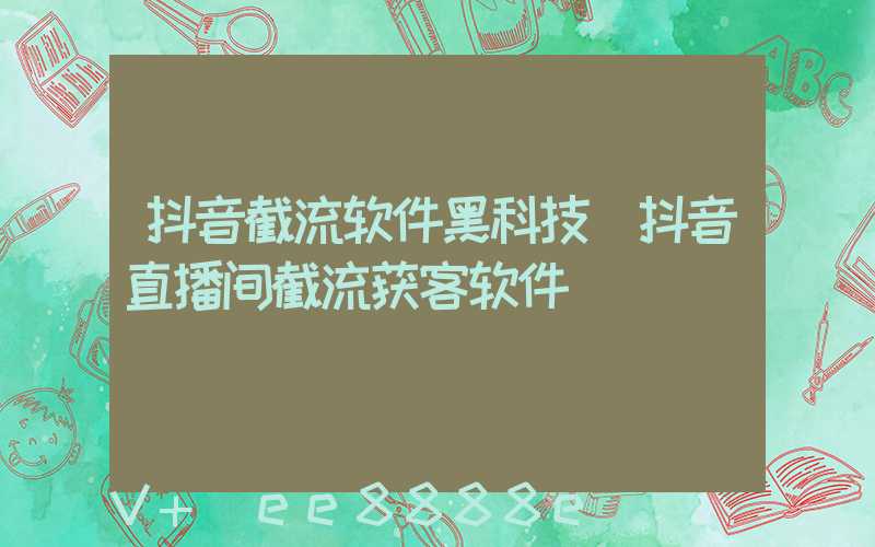 抖音截流软件黑科技(抖音直播间截流获客软件)