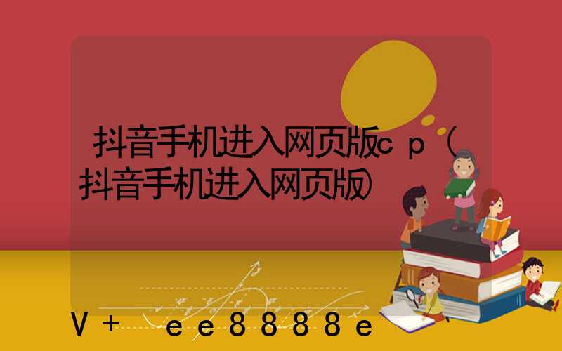 抖音手机进入网页版cp(抖音手机进入网页版)