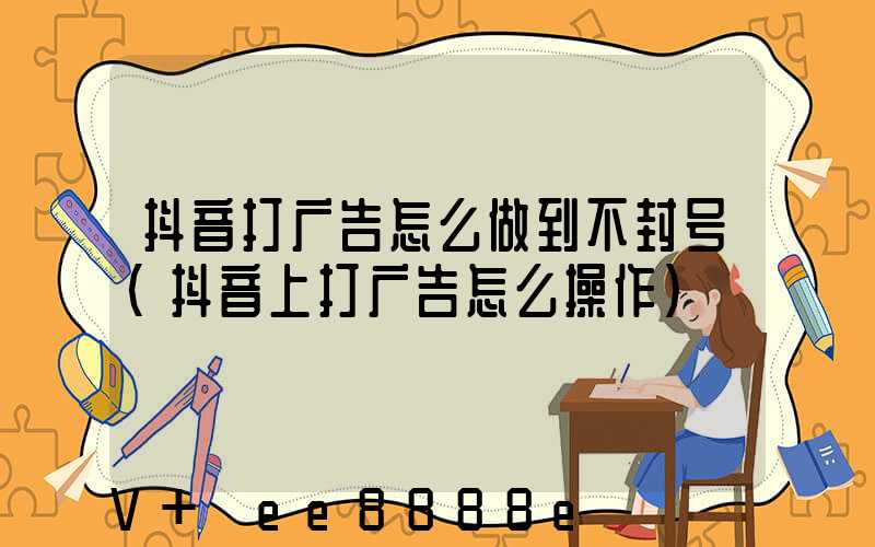 抖音打广告怎么做到不封号(抖音上打广告怎么操作)