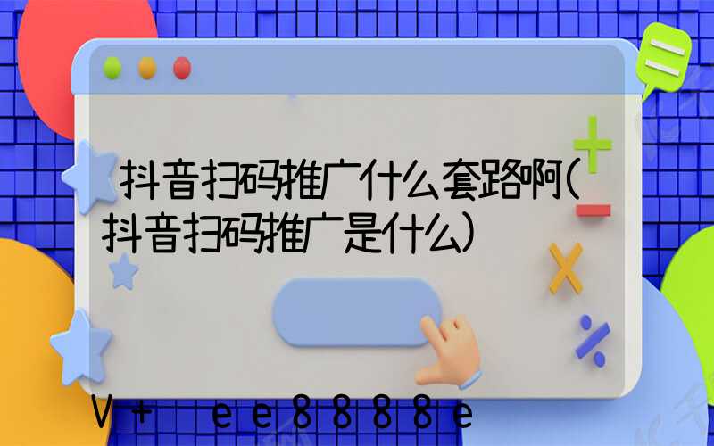 抖音扫码推广什么套路啊(抖音扫码推广是什么)