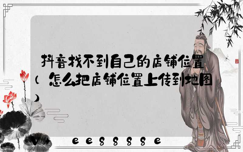 抖音找不到自己的店铺位置(怎么把店铺位置上传到地图)