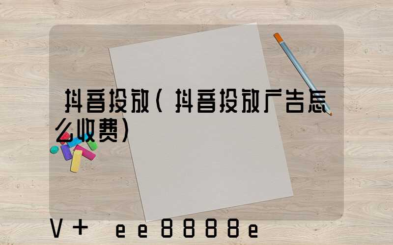 抖音投放(抖音投放广告怎么收费)