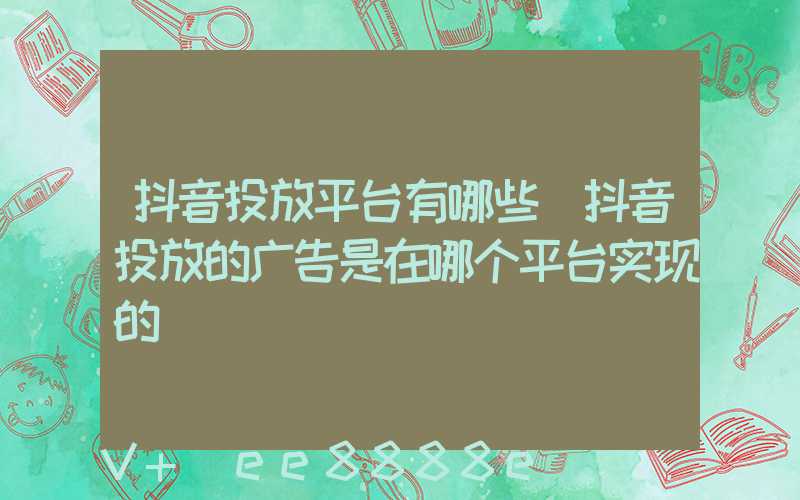 抖音投放平台有哪些(抖音投放的广告是在哪个平台实现的)