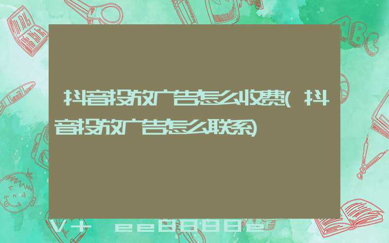 抖音投放广告怎么收费(抖音投放广告怎么联系)