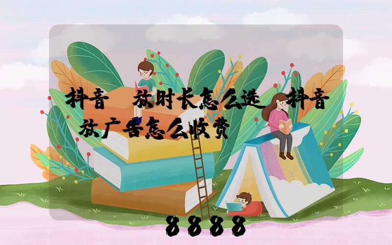 抖音投放时长怎么选(抖音投放广告怎么收费)