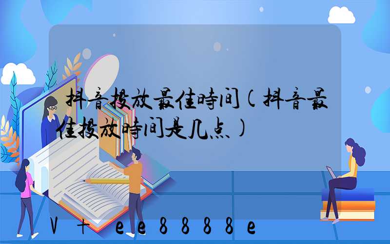 抖音投放最佳时间(抖音最佳投放时间是几点)