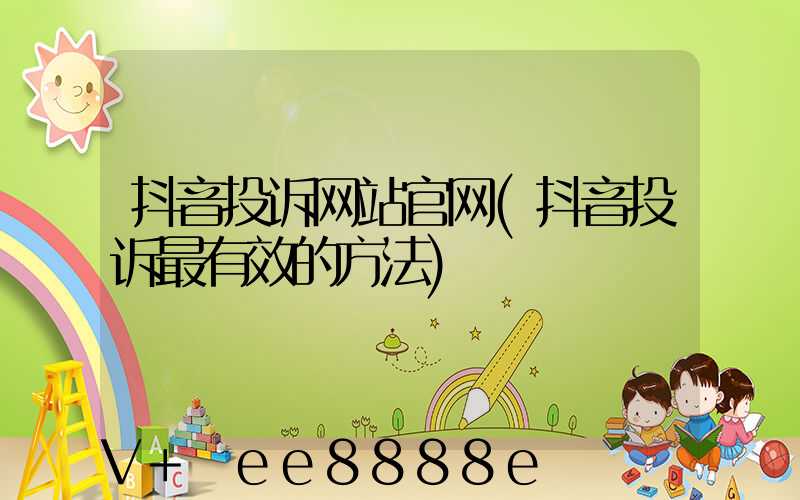 抖音投诉网站官网(抖音投诉最有效的方法)
