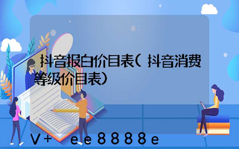 抖音报白价目表(抖音消费等级价目表)