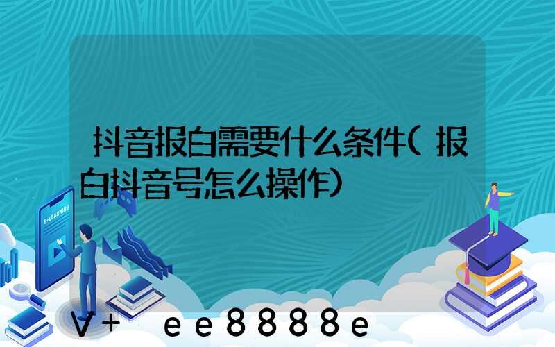 抖音报白需要什么条件(报白抖音号怎么操作)