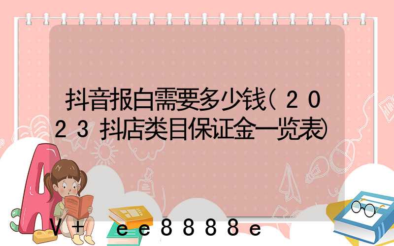 抖音报白需要多少钱(2023抖店类目保证金一览表)