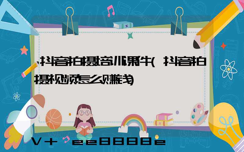 抖音拍摄培训课件(抖音拍摄视频怎么赚钱)