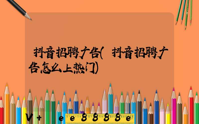 抖音招聘广告(抖音招聘广告怎么上热门)