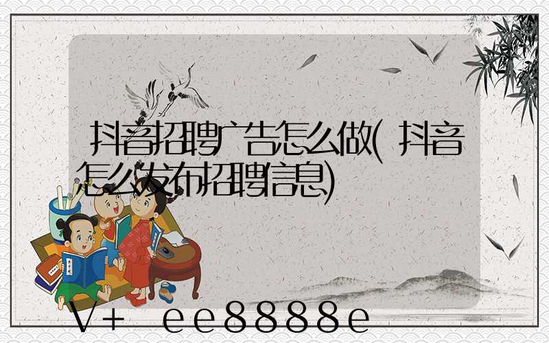 抖音招聘广告怎么做(抖音怎么发布招聘信息)