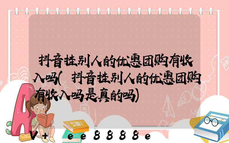 抖音挂别人的优惠团购有收入吗(抖音挂别人的优惠团购有收入吗是真的吗)