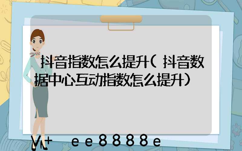 抖音指数怎么提升(抖音数据中心互动指数怎么提升)
