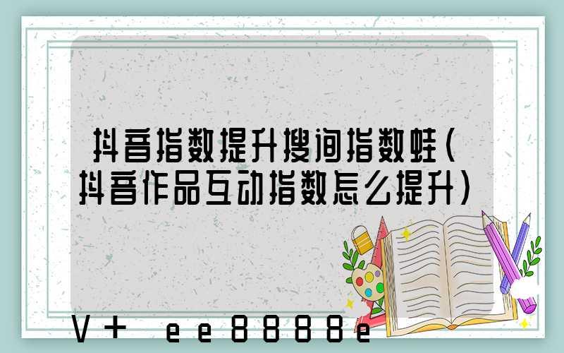 抖音指数提升搜询指数蛙(抖音作品互动指数怎么提升)