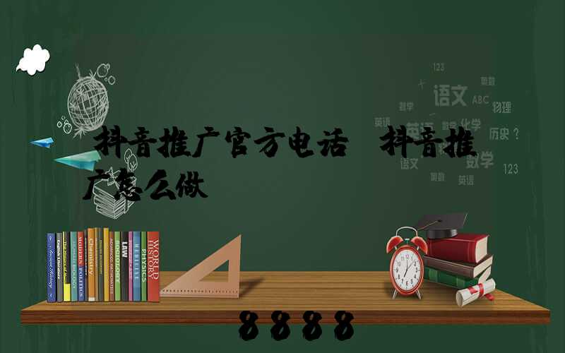 抖音推广官方电话(抖音推广怎么做)