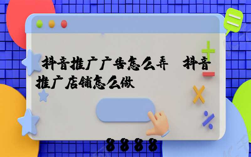 抖音推广广告怎么弄(抖音推广店铺怎么做)
