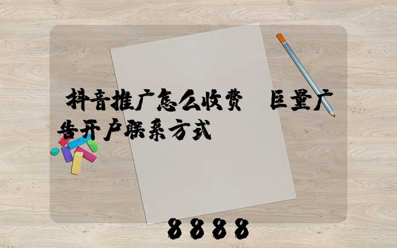 抖音推广怎么收费(巨量广告开户联系方式)