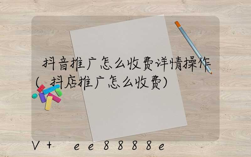 抖音推广怎么收费详情操作(抖店推广怎么收费)