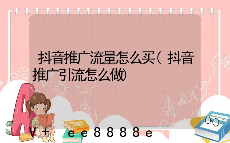 抖音推广流量怎么买(抖音推广引流怎么做)