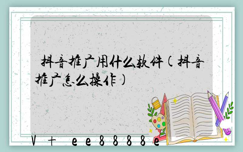抖音推广用什么软件(抖音推广怎么操作)