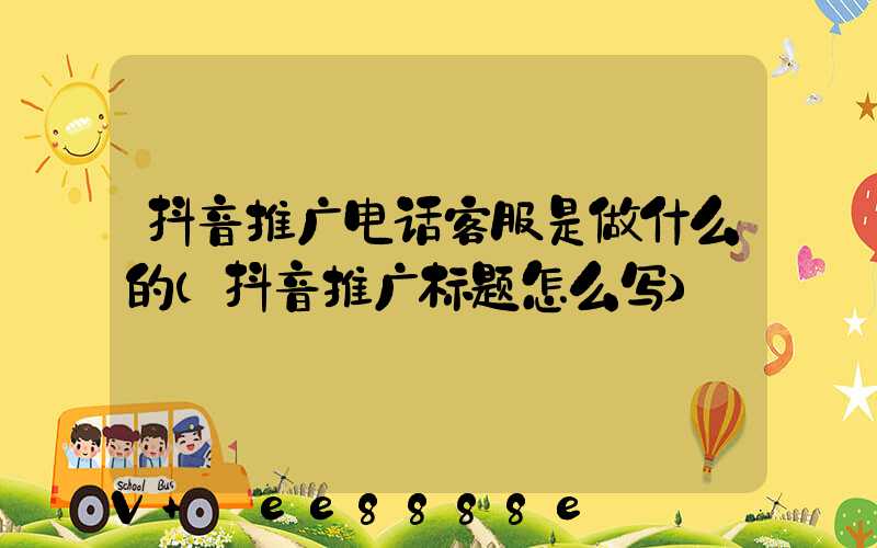 抖音推广电话客服是做什么的(抖音推广标题怎么写)