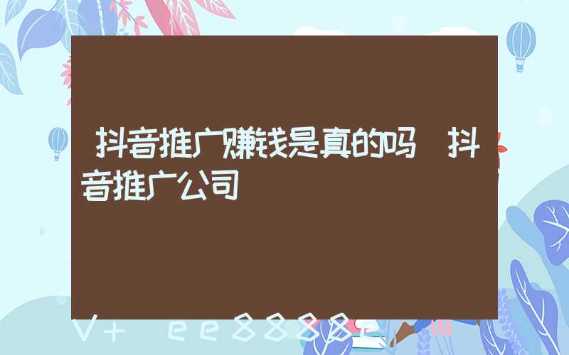 抖音推广赚钱是真的吗(抖音推广公司)
