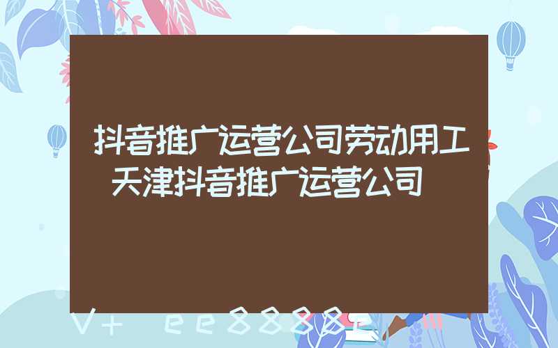 抖音推广运营公司劳动用工(天津抖音推广运营公司)