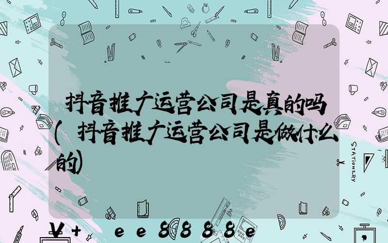 抖音推广运营公司是真的吗(抖音推广运营公司是做什么的)