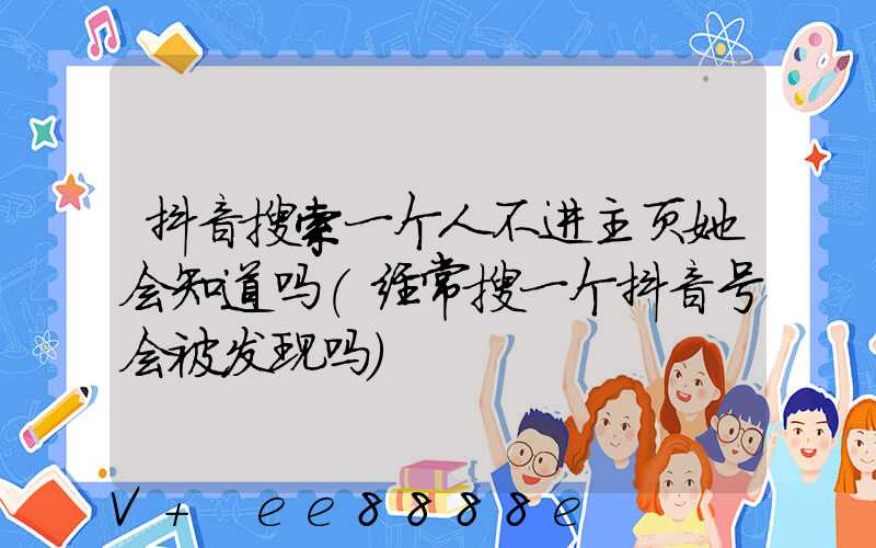 抖音搜索一个人不进主页她会知道吗(经常搜一个抖音号会被发现吗)
