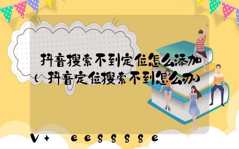 抖音搜索不到定位怎么添加(抖音定位搜索不到怎么办)