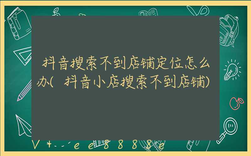 抖音搜索不到店铺定位怎么办(抖音小店搜索不到店铺)