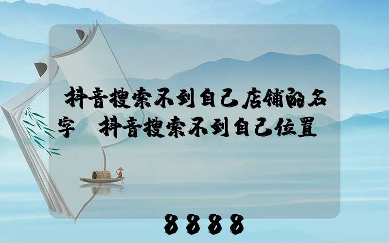抖音搜索不到自己店铺的名字(抖音搜索不到自己位置)