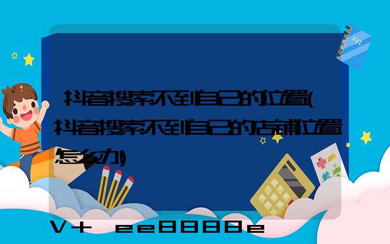 抖音搜索不到自己的位置(抖音搜索不到自己的店铺位置怎么办)