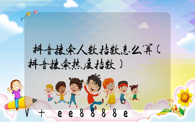 抖音搜索人数指数怎么算(抖音搜索热度指数)