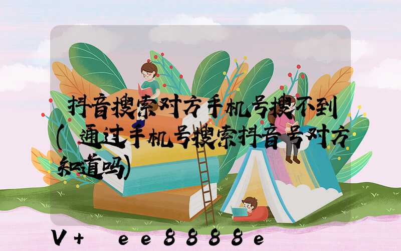 抖音搜索对方手机号搜不到(通过手机号搜索抖音号对方知道吗)