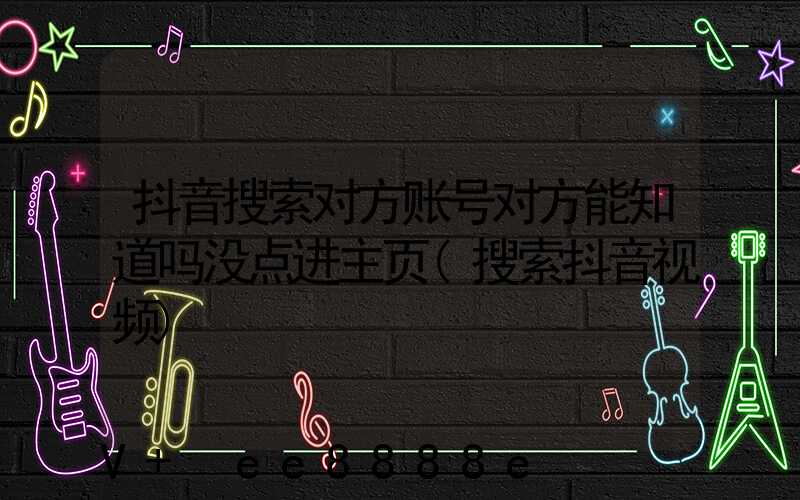 抖音搜索对方账号对方能知道吗没点进主页(搜索抖音视频)