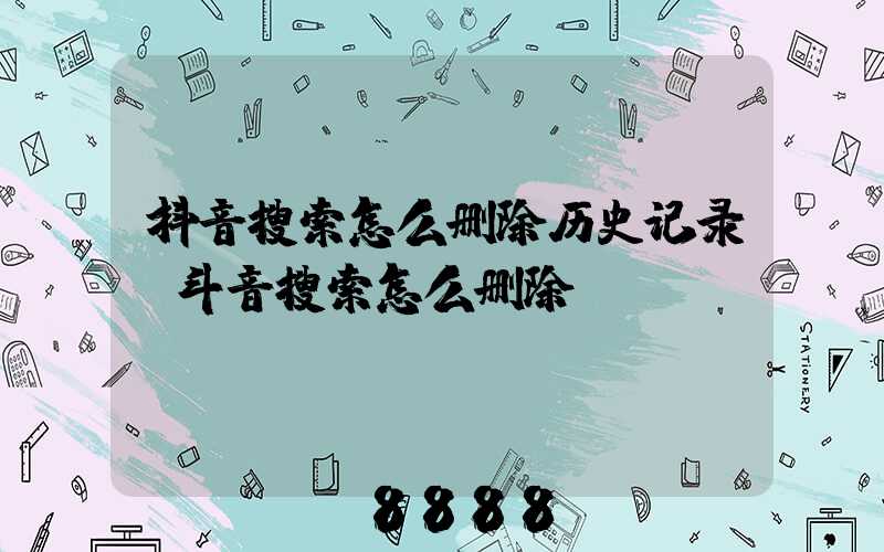 抖音搜索怎么删除历史记录(斗音搜索怎么删除)