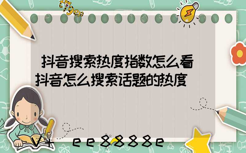抖音搜索热度指数怎么看(抖音怎么搜索话题的热度)
