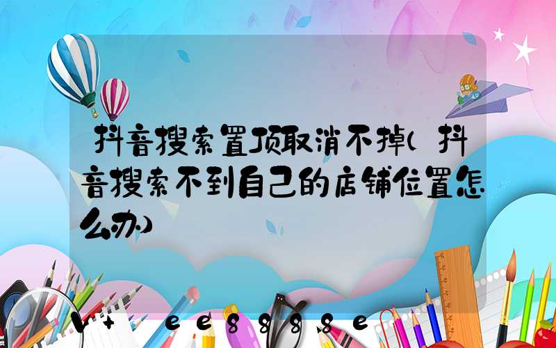 抖音搜索置顶取消不掉(抖音搜索不到自己的店铺位置怎么办)