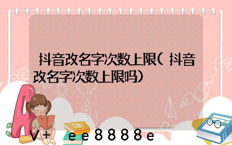 抖音改名字次数上限(抖音改名字次数上限吗)