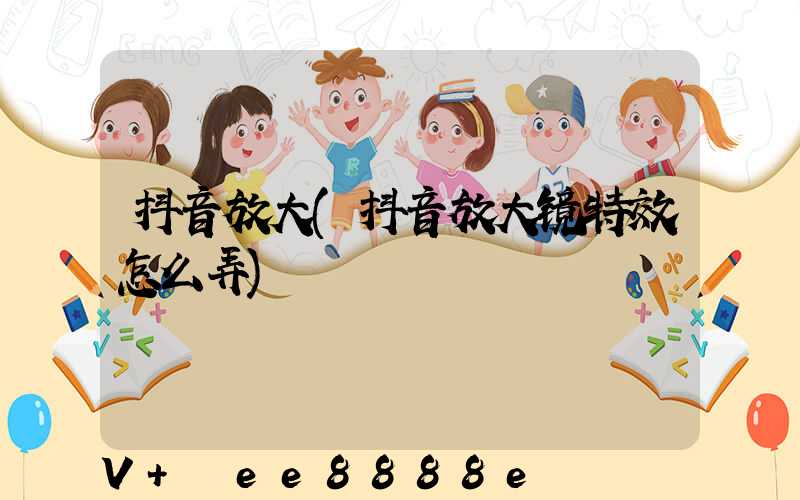 抖音放大(抖音放大镜特效怎么弄)