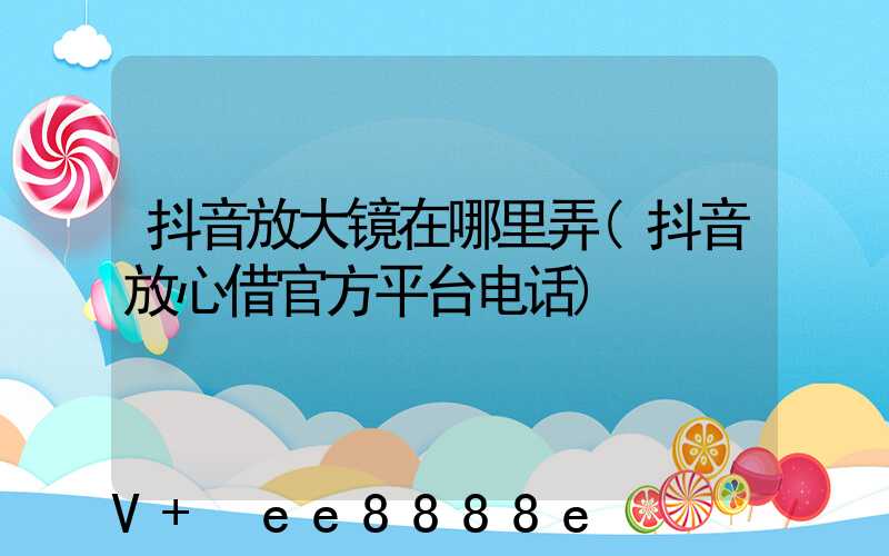 抖音放大镜在哪里弄(抖音放心借官方平台电话)