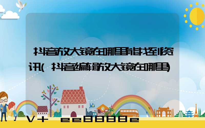 抖音放大镜在哪里能找到资讯(抖音编辑放大镜在哪里)