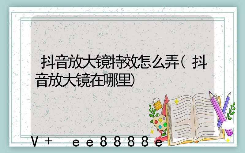 抖音放大镜特效怎么弄(抖音放大镜在哪里)