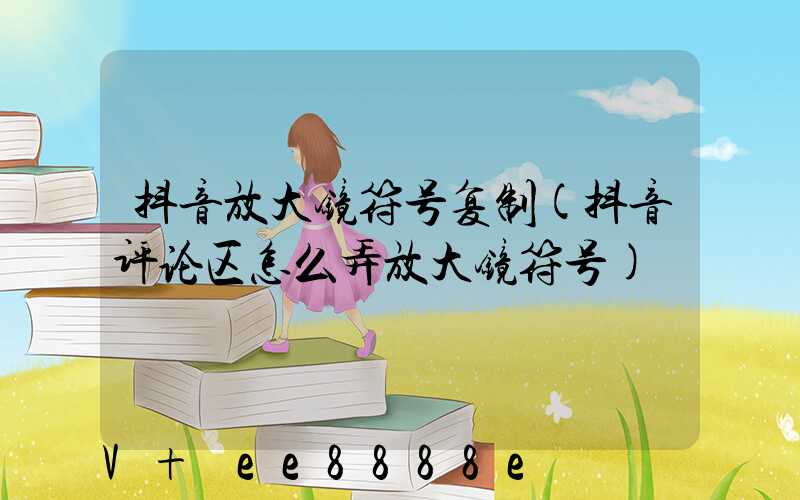 抖音放大镜符号复制(抖音评论区怎么弄放大镜符号)