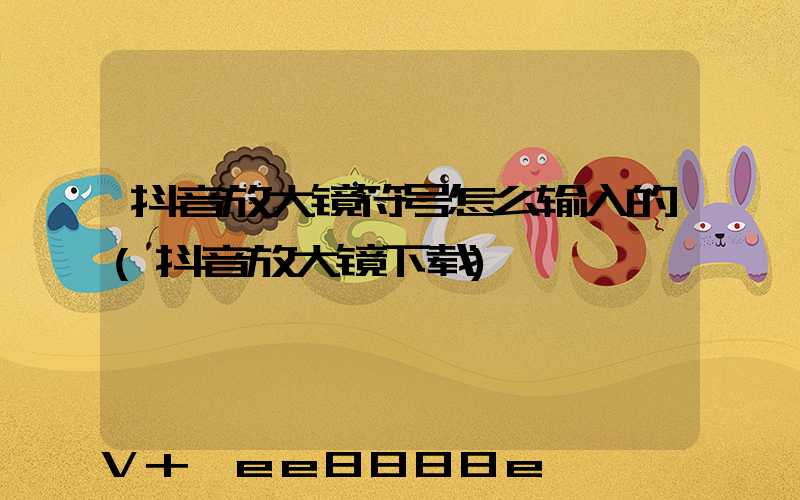 抖音放大镜符号怎么输入的(抖音放大镜下载)